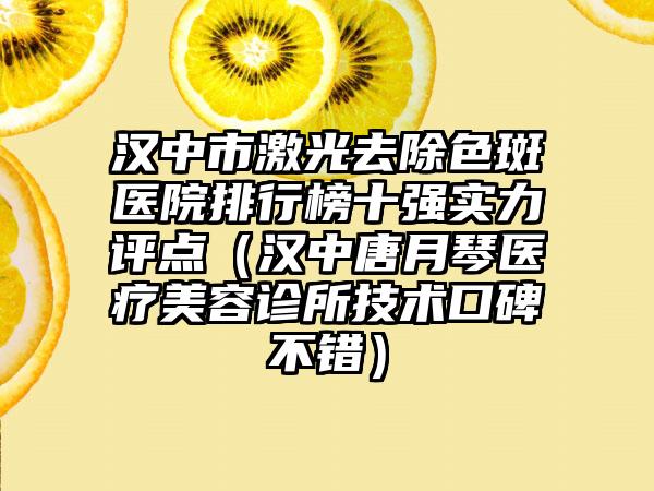 汉中市激光去除色斑医院排行榜十强实力评点（汉中唐月琴医疗美容诊所技术口碑不错）
