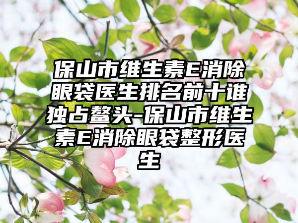 保山市维生素E消除眼袋医生排名前十谁独占鳌头-保山市维生素E消除眼袋整形医生