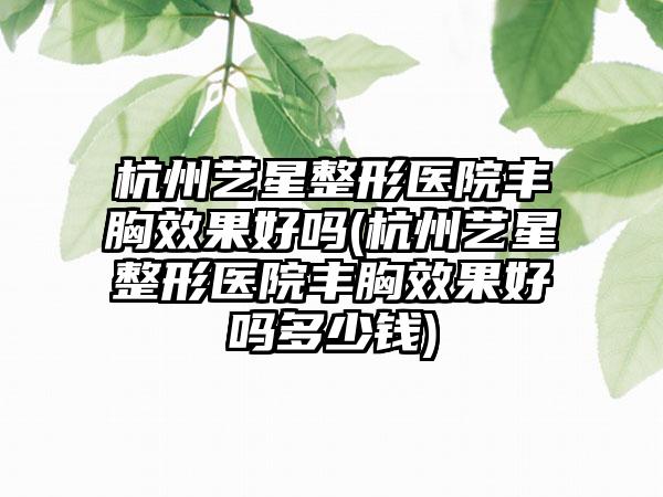 杭州艺星整形医院丰胸成果好吗(杭州艺星整形医院丰胸成果好吗多少钱)