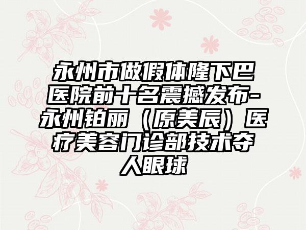 永州市做假体隆下巴医院前十名震撼发布-永州铂丽（原美辰）医疗美容门诊部技术夺人眼球