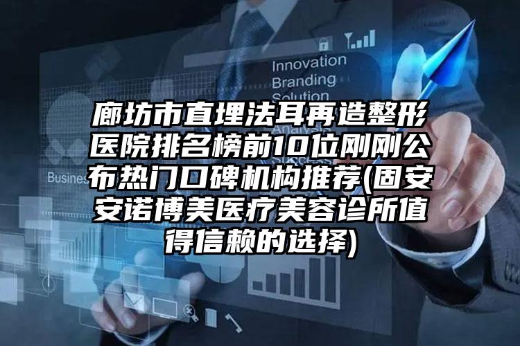 廊坊市直埋法耳再造整形医院排名榜前10位刚刚公布热门口碑机构推荐(固安安诺博美医疗美容诊所值得信赖的选择)