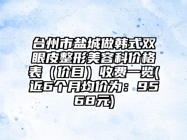 台州市盐城做韩式双眼皮整形美容科价格表（价目）收费一览(近6个月均价为：9568元)