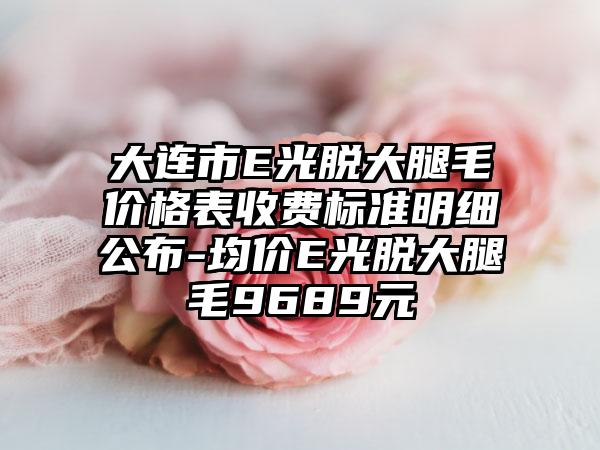 大连市E光脱大腿毛价格表收费标准明细公布-均价E光脱大腿毛9689元