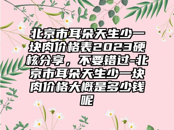 北京市耳朵天生少一块肉价格表2023硬核分享，不要错过-北京市耳朵天生少一块肉价格大概是多少钱呢