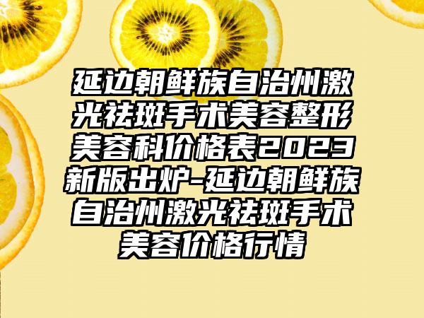 延边朝鲜族自治州激光祛斑手术美容整形美容科价格表2023新版出炉-延边朝鲜族自治州激光祛斑手术美容价格行情