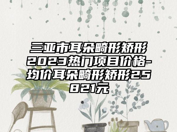 三亚市耳朵畸形矫形2023热门项目价格-均价耳朵畸形矫形25821元