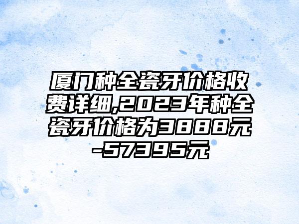 厦门种全瓷牙价格收费详细,2023年种全瓷牙价格为3888元-57395元