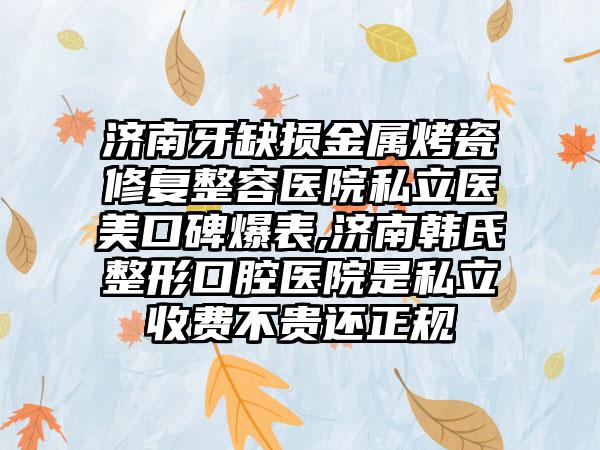 济南牙缺损金属烤瓷修复整容医院私立医美口碑爆表,济南韩氏整形口腔医院是私立收费不贵还正规