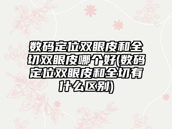 数码定位双眼皮和全切双眼皮哪个好(数码定位双眼皮和全切有什么区别)