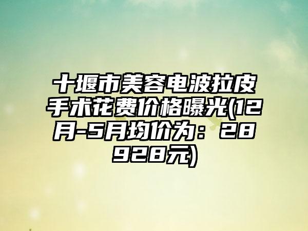 十堰市美容电波拉皮手术花费价格曝光(12月-5月均价为：28928元)