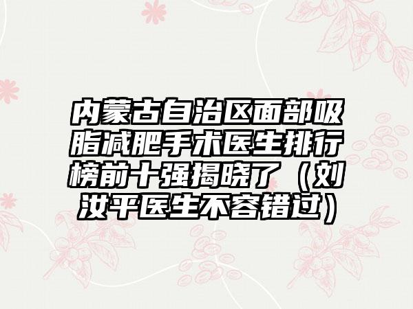 内蒙古自治区面部吸脂减肥手术医生排行榜前十强揭晓了（刘汝平医生不容错过）