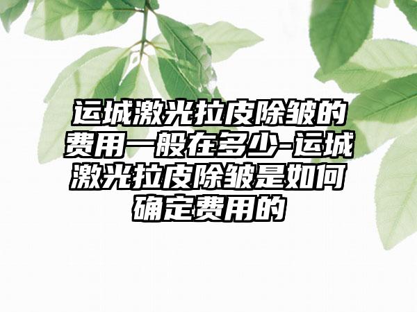 运城激光拉皮除皱的费用一般在多少-运城激光拉皮除皱是如何确定费用的