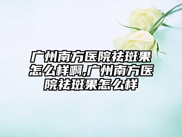 广州南方医院祛斑果怎么样啊,广州南方医院祛斑果怎么样