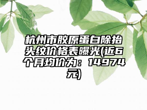 杭州市胶原蛋白除抬头纹价格表曝光(近6个月均价为：14974元)