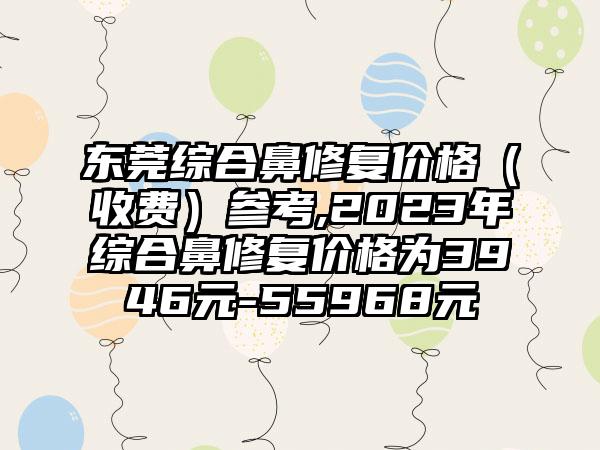 东莞综合鼻修复价格（收费）参考,2023年综合鼻修复价格为3946元-55968元