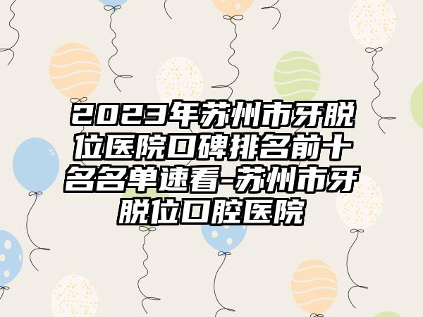 2023年苏州市牙脱位医院口碑排名前十名名单速看-苏州市牙脱位口腔医院