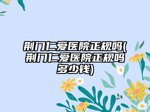 荆门仁爱医院正规吗(荆门仁爱医院正规吗多少钱)
