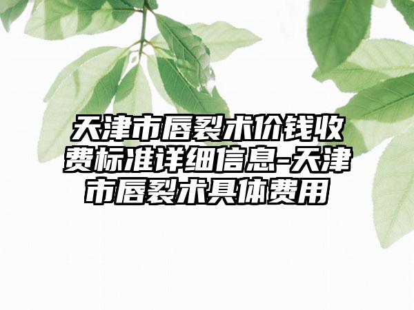 天津市唇裂术价钱收费标准详细信息-天津市唇裂术具体费用