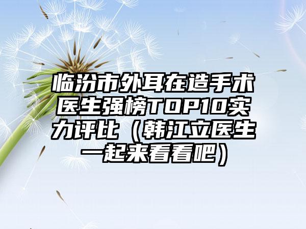 临汾市外耳在造手术医生强榜TOP10实力评比（韩江立医生一起来看看吧）