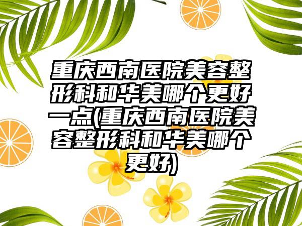 重庆西南医院美容整形科和华美哪个更好一点(重庆西南医院美容整形科和华美哪个更好)