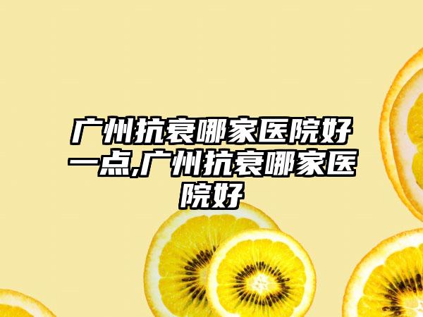 广州抗衰哪家医院好一点,广州抗衰哪家医院好