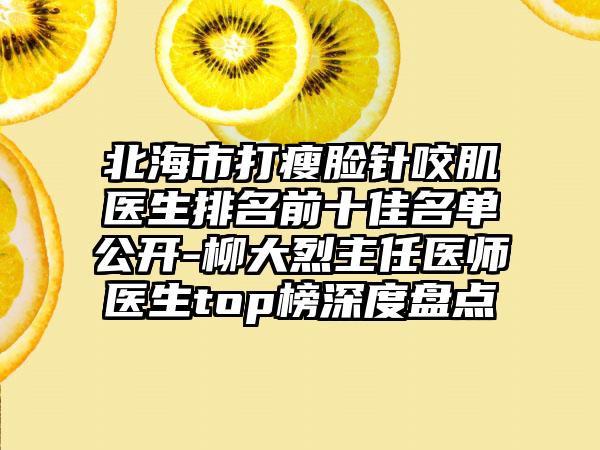 北海市打瘦脸针咬肌医生排名前十佳名单公开-柳大烈主任医师医生top榜深度盘点