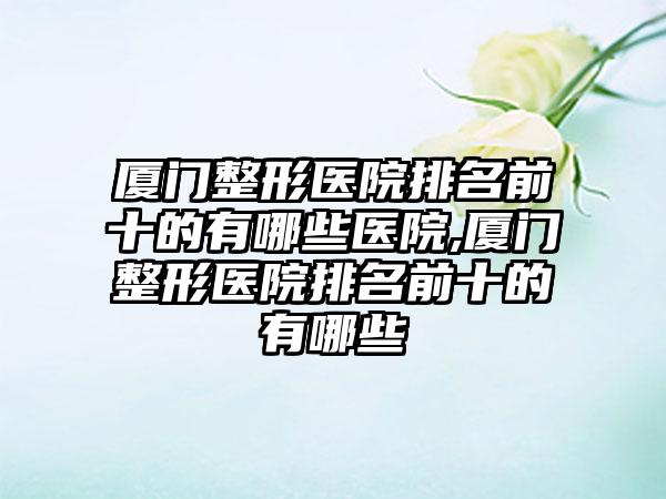 厦门整形医院排名前十的有哪些医院,厦门整形医院排名前十的有哪些