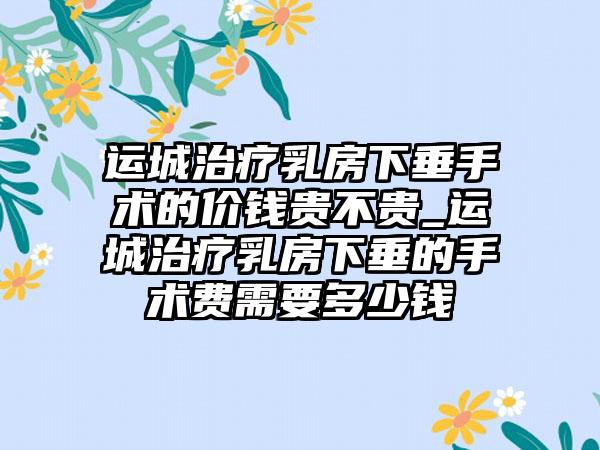 运城治疗乳房下垂手术的价钱贵不贵_运城治疗乳房下垂的手术费需要多少钱