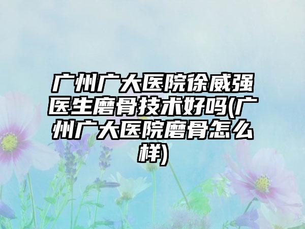 广州广大医院徐威强医生磨骨技术好吗(广州广大医院磨骨怎么样)