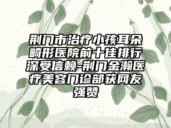 荆门市治疗小孩耳朵畸形医院前十佳排行深受信赖-荆门金瀚医疗美容门诊部获网友强赞