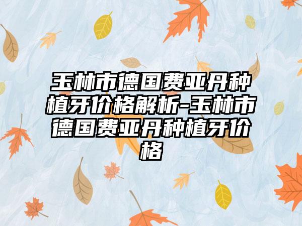 玉林市德国费亚丹种植牙价格解析-玉林市德国费亚丹种植牙价格