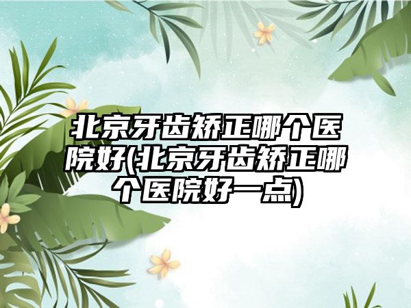 北京牙齿矫正哪个医院好(北京牙齿矫正哪个医院好一点)