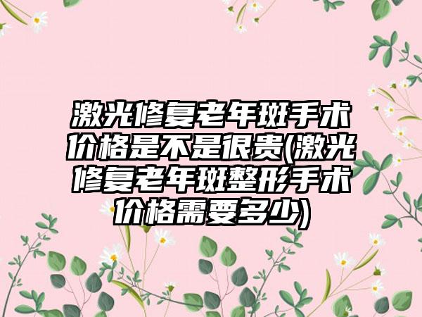 激光修复老年斑手术价格是不是很贵(激光修复老年斑整形手术价格需要多少)