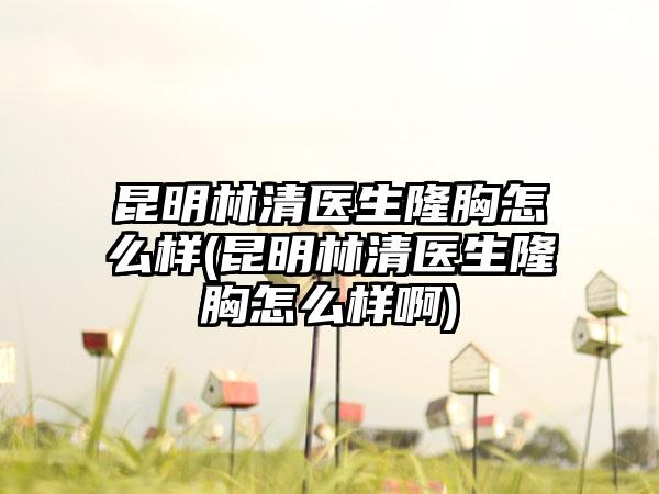 昆明林清医生隆胸怎么样(昆明林清医生隆胸怎么样啊)