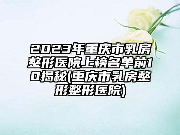 2023年重庆市乳房整形医院上榜名单前10揭秘(重庆市乳房整形整形医院)