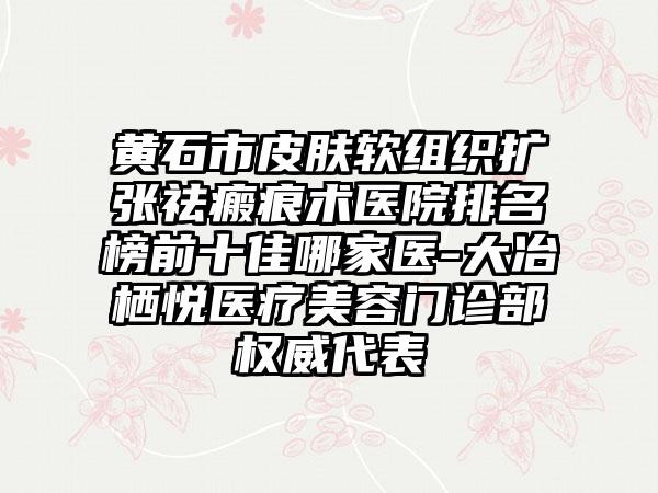 黄石市皮肤软组织扩张祛瘢痕术医院排名榜前十佳哪家医-大冶栖悦医疗美容门诊部权威代表