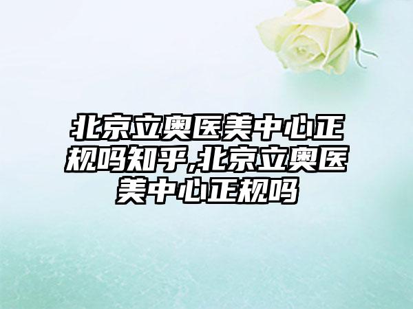 北京立奥医美中心正规吗知乎,北京立奥医美中心正规吗
