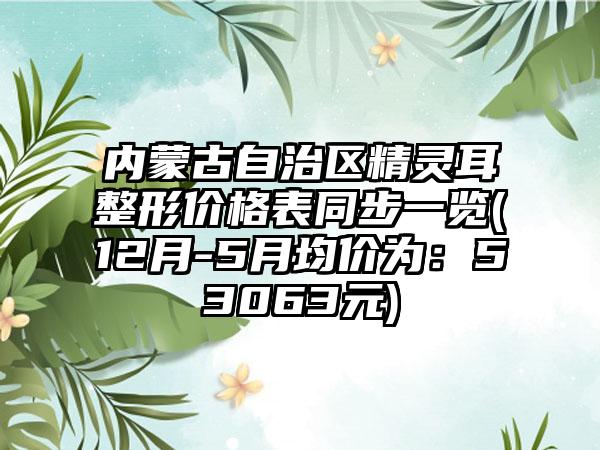 内蒙古自治区精灵耳整形价格表同步一览(12月-5月均价为：53063元)