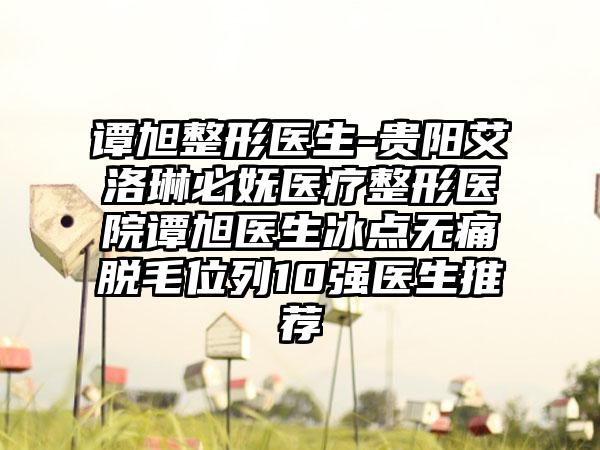 谭旭整形医生-贵阳艾洛琳必妩医疗整形医院谭旭医生冰点无痛脱毛位列10强医生推荐