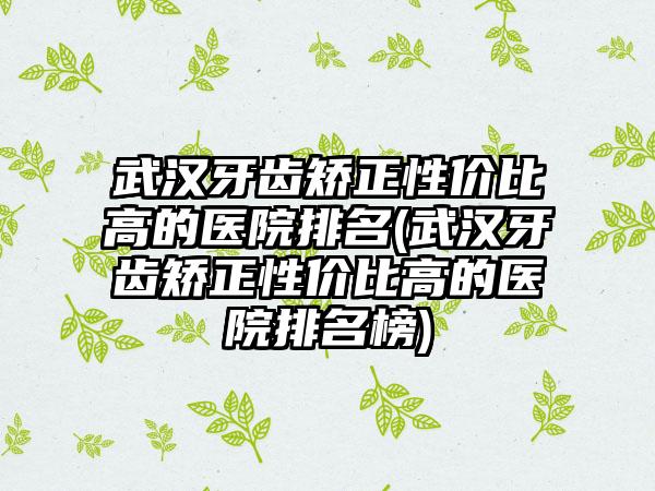 武汉牙齿矫正性价比高的医院排名(武汉牙齿矫正性价比高的医院排名榜)