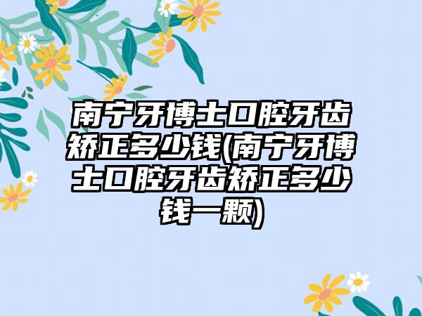 南宁牙博士口腔牙齿矫正多少钱(南宁牙博士口腔牙齿矫正多少钱一颗)