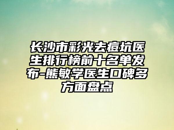 长沙市彩光去痘坑医生排行榜前十名单发布-熊敏学医生口碑多方面盘点