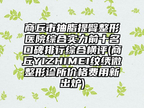 商丘市抽脂提臀整形医院综合实力前十名口碑排行综合横评(商丘YIZHIMEI纹绣微整形诊所价格费用新出炉)