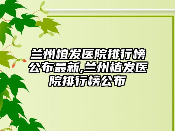 兰州植发医院排行榜公布非常新,兰州植发医院排行榜公布