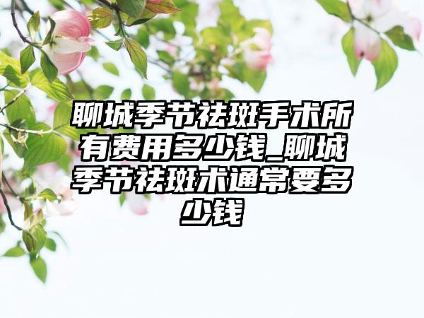 聊城季节祛斑手术所有费用多少钱_聊城季节祛斑术通常要多少钱