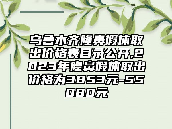 乌鲁木齐隆鼻假体取出价格表目录公开,2023年隆鼻假体取出价格为3853元-55080元