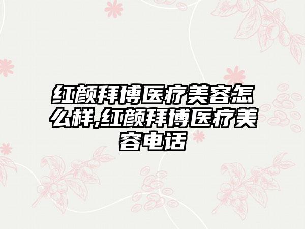 红颜拜博医疗美容怎么样,红颜拜博医疗美容电话