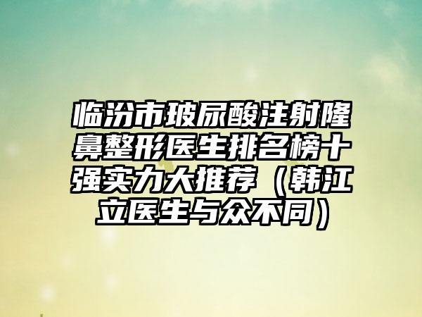 临汾市玻尿酸注射七元医生排名榜十强实力大推荐（韩江立医生与众不同）