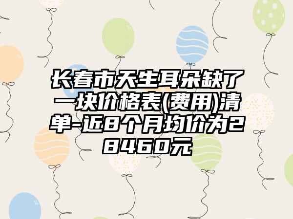 长春市天生耳朵缺了一块价格表(费用)清单-近8个月均价为28460元