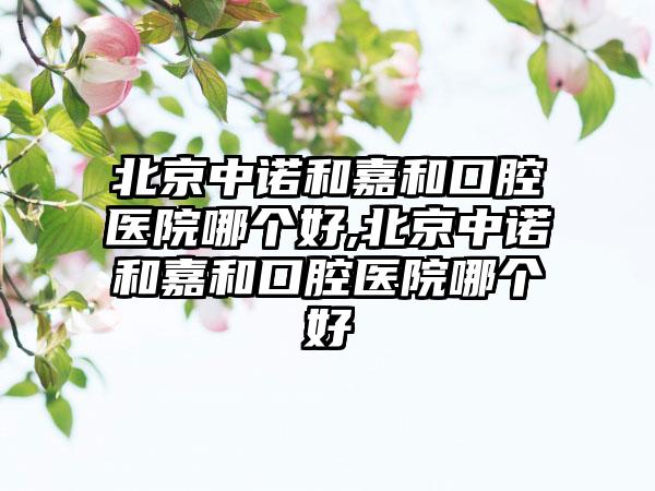 北京中诺和嘉和口腔医院哪个好,北京中诺和嘉和口腔医院哪个好